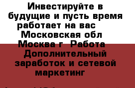 Инвестируйте в будущие и пусть время работает на вас!!! - Московская обл., Москва г. Работа » Дополнительный заработок и сетевой маркетинг   